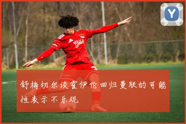 舒梅切尔谈霍伊伦回归曼联的可能性表示不乐观