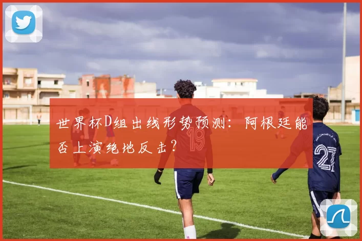 世界杯D组出线形势预测:阿根廷能否上演绝地反击?