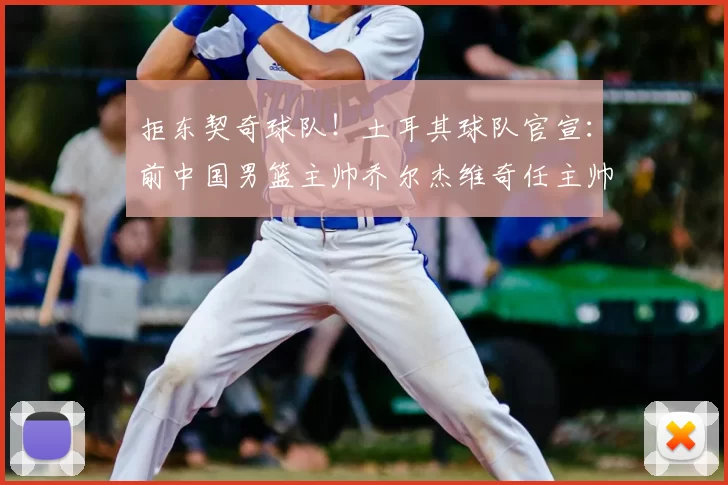 拒东契奇球队!土耳其球队官宣:前中国男篮主帅乔尔杰维奇任主帅