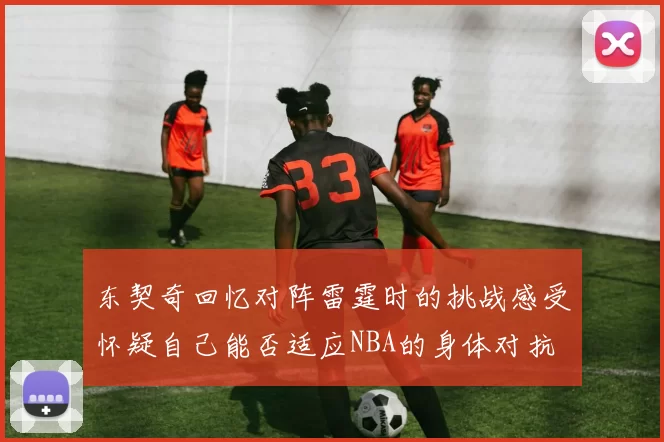 东契奇回忆对阵雷霆时的挑战感受怀疑自己能否适应NBA的身体对抗