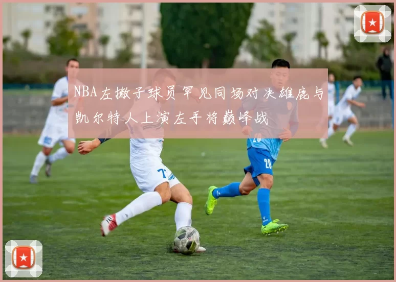 NBA左撇子球员罕见同场对决雄鹿与凯尔特人上演左手将巅峰战