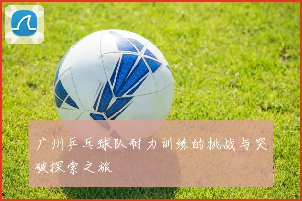 广州乒乓球队耐力训练的挑战与突破探索之旅