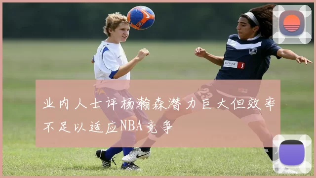 业内人士评杨瀚森潜力巨大但效率不足以适应NBA竞争