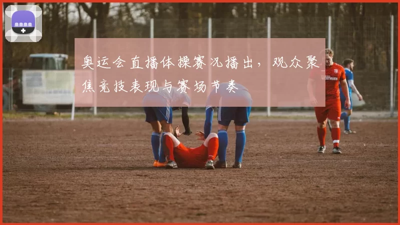 奥运会直播体操赛况播出,观众聚焦竞技表现与赛场节奏