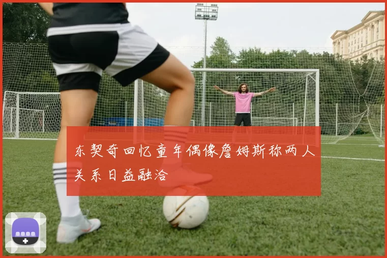 东契奇回忆童年偶像詹姆斯称两人关系日益融洽