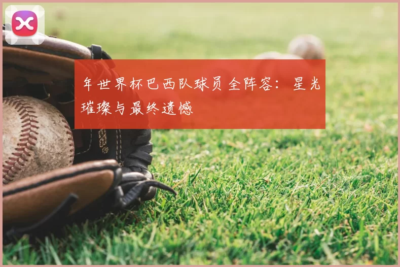 年世界杯巴西队球员全阵容:星光璀璨与最终遗憾