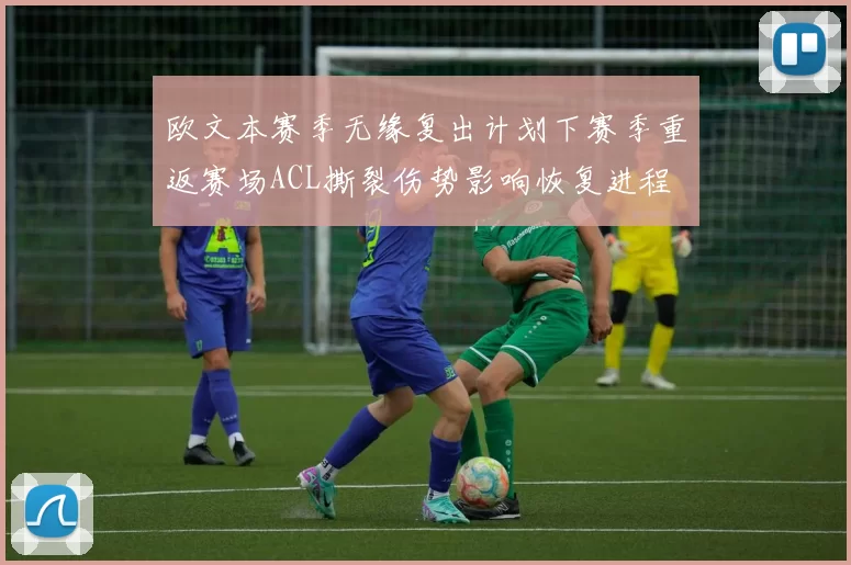欧文本赛季无缘复出计划下赛季重返赛场ACL撕裂伤势影响恢复进程