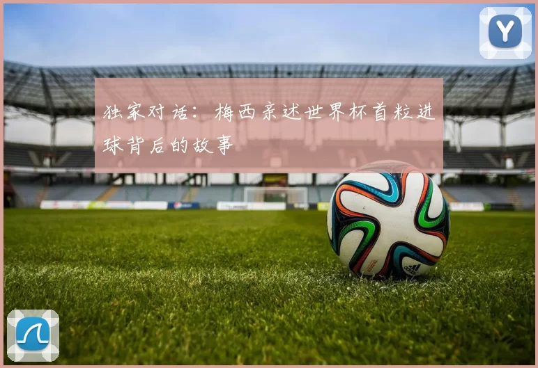 独家对话:梅西亲述世界杯首粒进球背后的故事