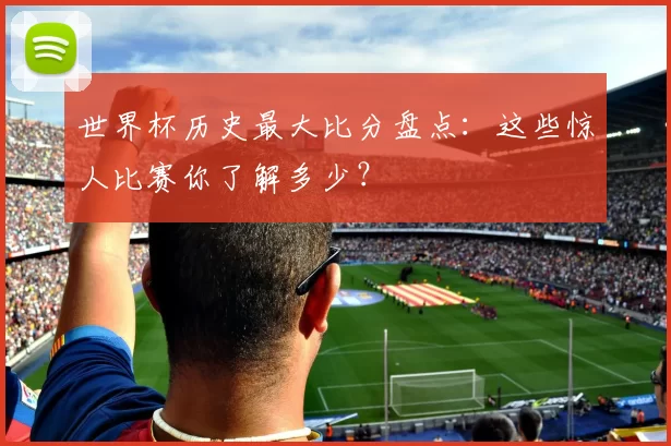 世界杯历史最大比分盘点：这些惊人比赛你了解多少？