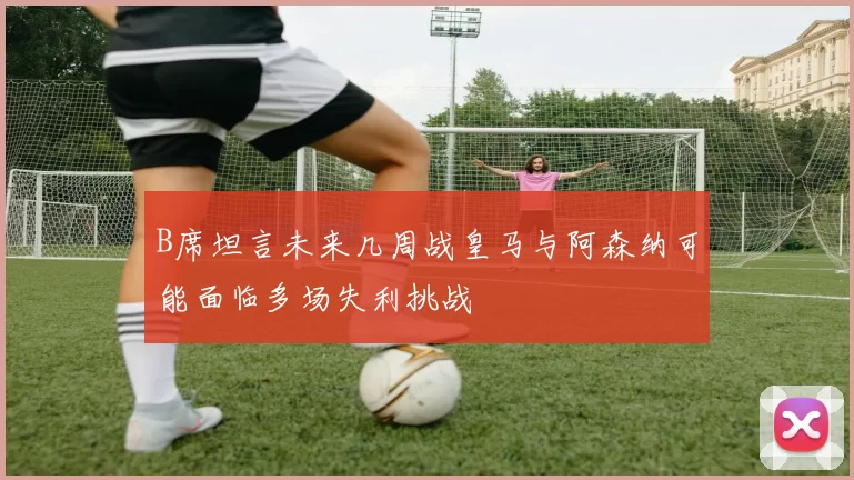B席坦言未来几周战皇马与阿森纳可能面临多场失利挑战