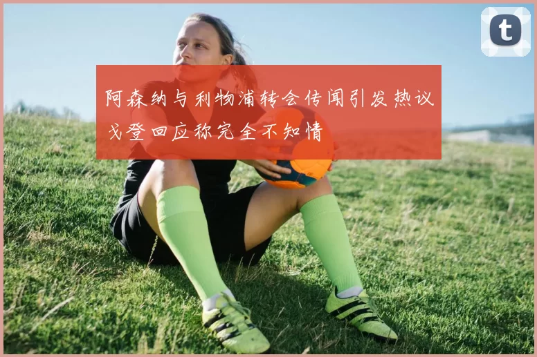 阿森纳与利物浦转会传闻引发热议戈登回应称完全不知情