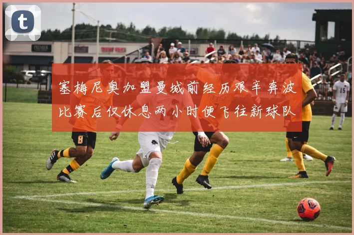 塞梅尼奥加盟曼城前经历艰辛奔波比赛后仅休息两小时便飞往新球队