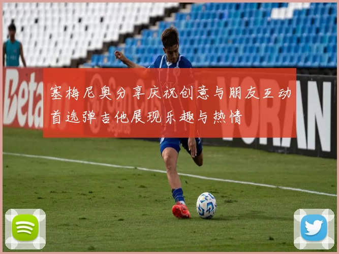 塞梅尼奥分享庆祝创意与朋友互动首选弹吉他展现乐趣与热情