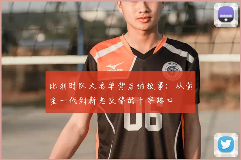 比利时队大名单背后的故事:从黄金一代到新老交替的十字路口