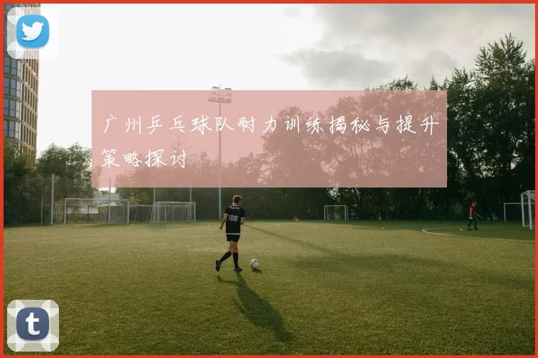 广州乒乓球队耐力训练揭秘与提升策略探讨