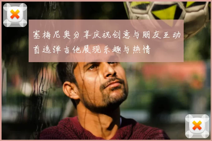 塞梅尼奥分享庆祝创意与朋友互动首选弹吉他展现乐趣与热情