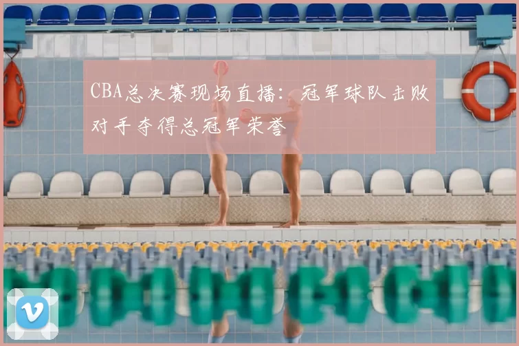 CBA总决赛现场直播：冠军球队击败对手夺得总冠军荣誉