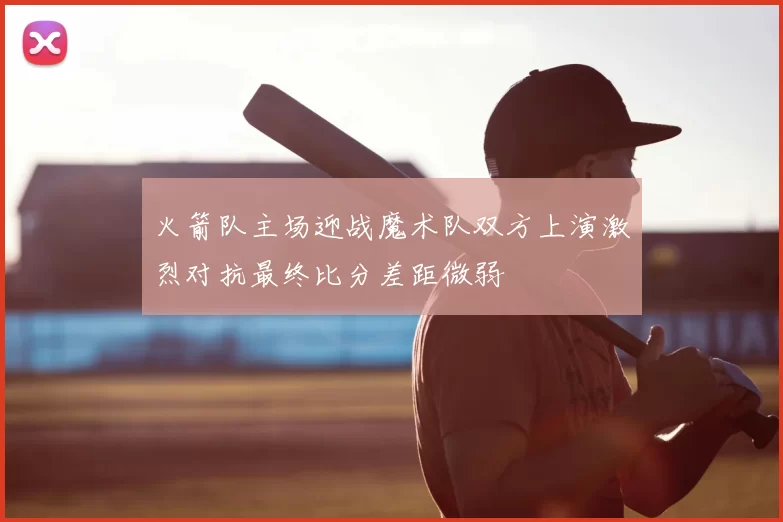 火箭队主场迎战魔术队双方上演激烈对抗最终比分差距微弱