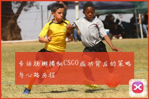 专访杨娜揭秘CSGO成功背后的策略与心路历程