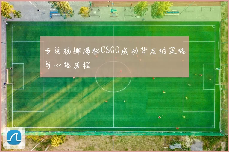 专访杨娜揭秘CSGO成功背后的策略与心路历程