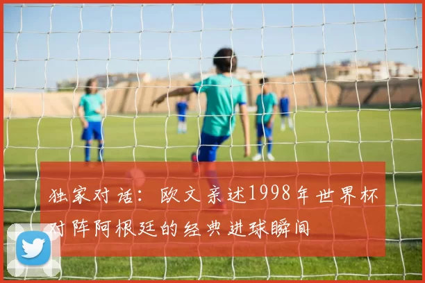 独家对话:欧文亲述1998年世界杯对阵阿根廷的经典进球瞬间