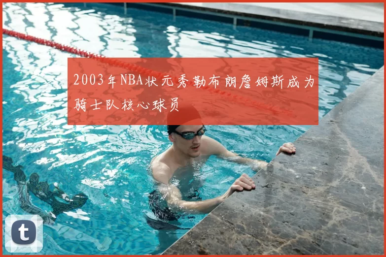 2003年NBA状元秀勒布朗詹姆斯成为骑士队核心球员