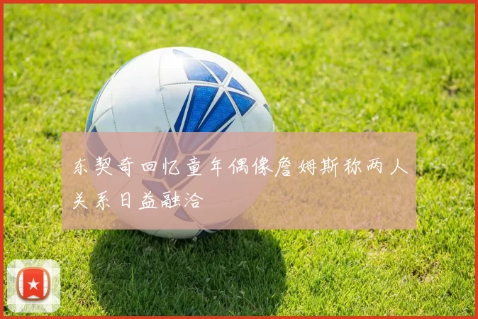 东契奇回忆童年偶像詹姆斯称两人关系日益融洽