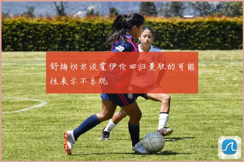舒梅切尔谈霍伊伦回归曼联的可能性表示不乐观