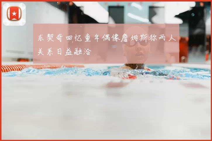 东契奇回忆童年偶像詹姆斯称两人关系日益融洽