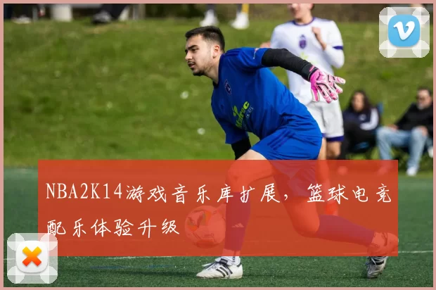 NBA2K14游戏音乐库扩展，篮球电竞配乐体验升级